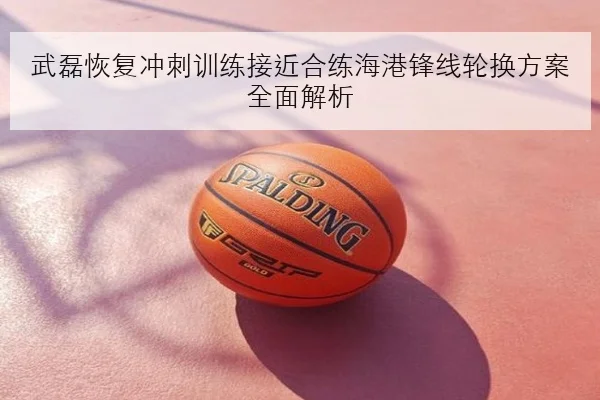 武磊恢复冲刺训练接近合练海港锋线轮换方案全面解析