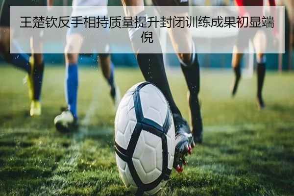王楚钦反手相持质量提升封闭训练成果初显端倪