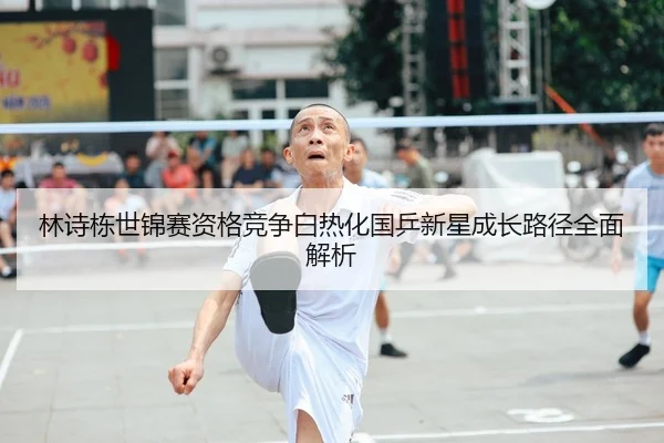 林诗栋世锦赛资格竞争白热化国乒新星成长路径全面解析