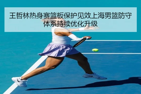 王哲林热身赛篮板保护见效上海男篮防守体系持续优化升级